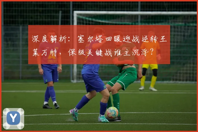 深度解析:塞尔塔回暖迎战逆转王莱万特,保级关键战谁主沉浮?