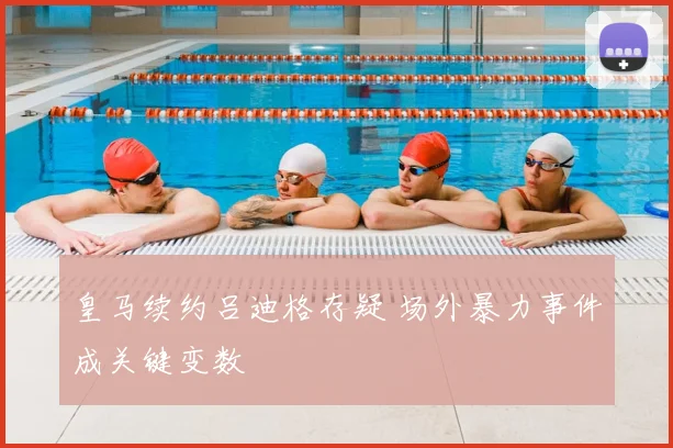皇马续约吕迪格存疑 场外暴力事件成关键变数