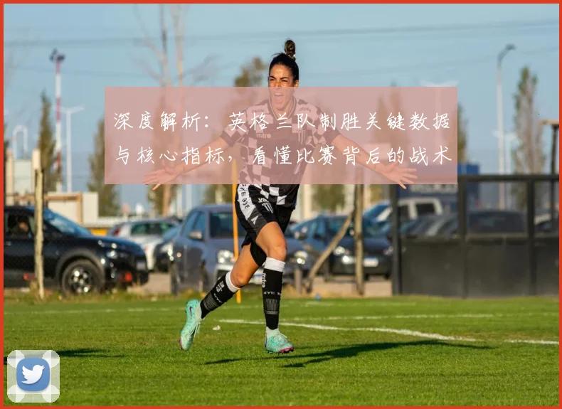深度解析:英格兰队制胜关键数据与核心指标,看懂比赛背后的战术逻辑