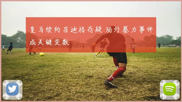 皇马续约吕迪格存疑 场外暴力事件成关键变数