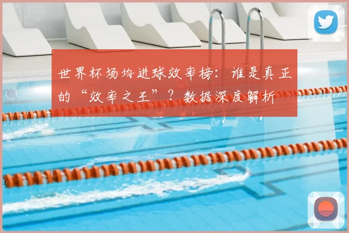 世界杯场均进球效率榜:谁是真正的“效率之王”?数据深度解析