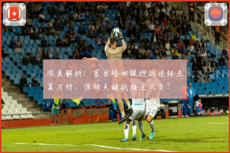 深度解析:塞尔塔回暖迎战逆转王莱万特,保级关键战谁主沉浮?