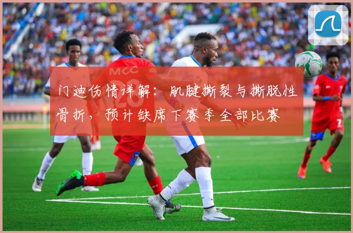 门迪伤情详解:肌腱撕裂与撕脱性骨折,预计缺席下赛季全部比赛