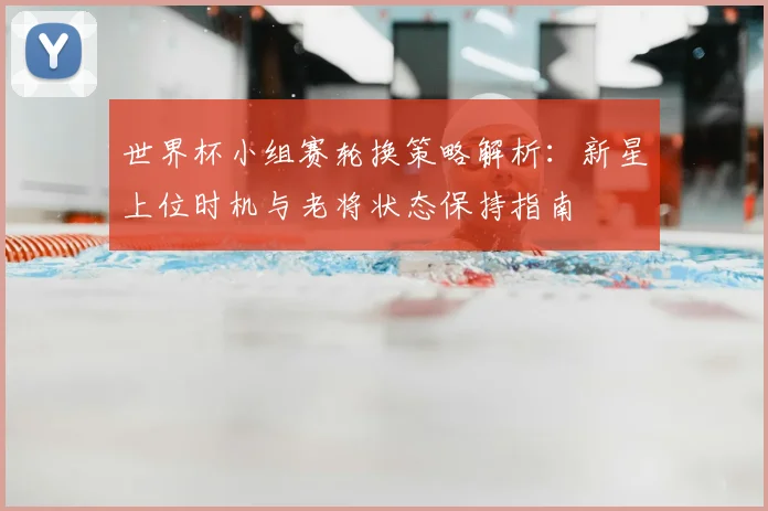世界杯小组赛轮换策略解析:新星上位时机与老将状态保持指南