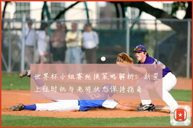 世界杯小组赛轮换策略解析：新星上位时机与老将状态保持指南