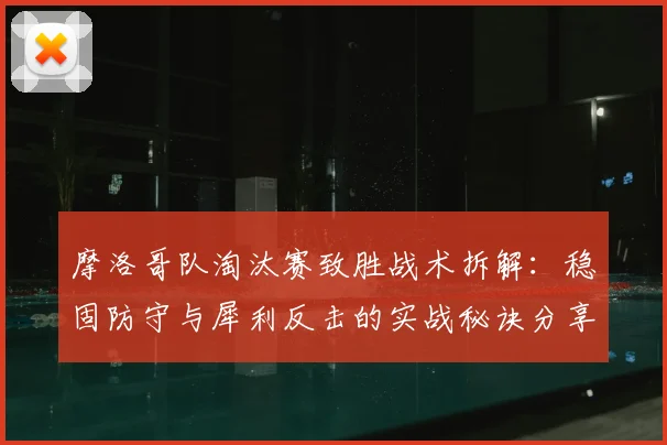 摩洛哥队淘汰赛致胜战术拆解：稳固防守与犀利反击的实战秘诀分享